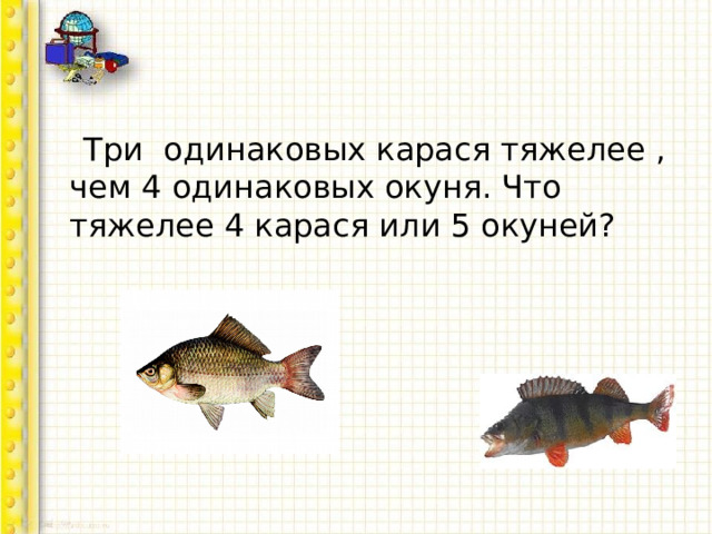  Три одинаковых карася тяжелее , чем 4 одинаковых окуня. Что тяжелее 4 карася или 5 окуней? 