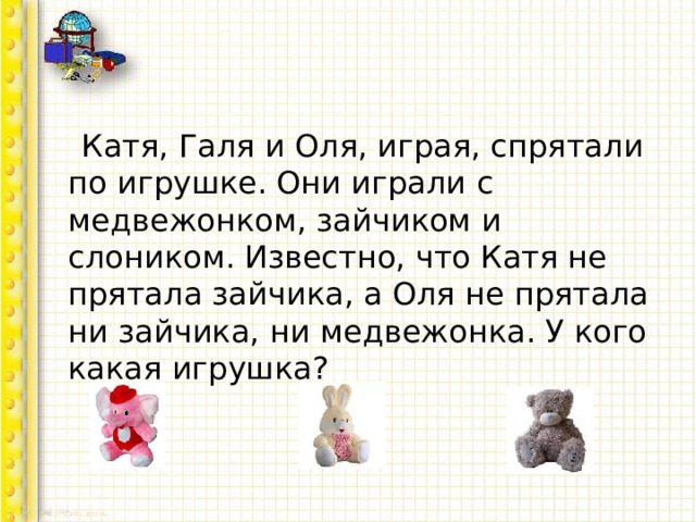  Катя, Галя и Оля, играя, спрятали по игрушке. Они играли с медвежонком, зайчиком и слоником. Известно, что Катя не прятала зайчика, а Оля не прятала ни зайчика, ни медвежонка. У кого какая игрушка? 