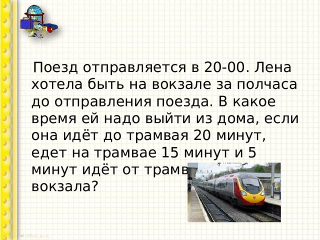  Поезд отправляется в 20-00. Лена хотела быть на вокзале за полчаса до отправления поезда. В какое время ей надо выйти из дома, если она идёт до трамвая 20 минут, едет на трамвае 15 минут и 5 минут идёт от трамвая до вокзала? 
