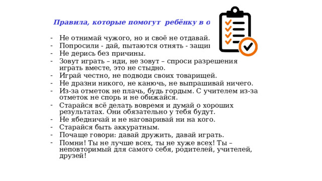  Правила, которые помогут ребёнку в общении:  Не отнимай чужого, но и своё не отдавай. Попросили - дай, пытаются отнять - защищайся. Не дерись без причины. Зовут играть – иди, не зовут – спроси разрешения играть вместе, это не стыдно. Играй честно, не подводи своих товарищей. Не дразни никого, не канючь, не выпрашивай ничего. Из-за отметок не плачь, будь гордым. С учителем из-за отметок не спорь и не обижайся. Старайся всё делать вовремя и думай о хороших результатах. Они обязательно у тебя будут. Не ябедничай и не наговаривай ни на кого. Старайся быть аккуратным. Почаще говори: давай дружить, давай играть. Помни! Ты не лучше всех, ты не хуже всех! Ты – неповторимый для самого себя, родителей, учителей, друзей!  