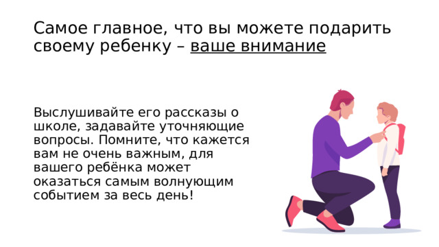Самое главное, что вы можете подарить своему ребенку – ваше внимание Выслушивайте его рассказы о школе, задавайте уточняющие вопросы. Помните, что кажется вам не очень важным, для вашего ребёнка может оказаться самым волнующим событием за весь день! 