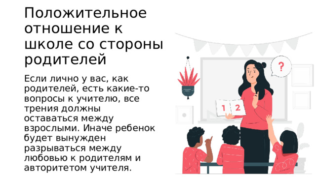Положительное отношение к школе со стороны родителей Если лично у вас, как родителей, есть какие-то вопросы к учителю, все трения должны оставаться между взрослыми. Иначе ребенок будет вынужден разрываться между любовью к родителям и авторитетом учителя. 