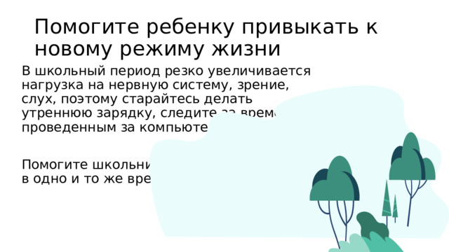 Помогите ребенку привыкать к новому режиму жизни В школьный период резко увеличивается нагрузка на нервную систему, зрение, слух, поэтому старайтесь делать утреннюю зарядку, следите за временем проведенным за компьютером. Помогите школьнику научиться засыпать в одно и то же время. 