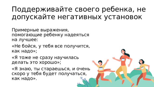 Поддерживайте своего ребенка, не допускайте негативных установок Примерные выражения, помогающие ребенку надеяться на лучшее: «Не бойся, у тебя все получится, как надо»; «Я тоже не сразу научилась делать это хорошо»; «Я знаю, ты стараешься, и очень скоро у тебя будет получаться, как надо». 