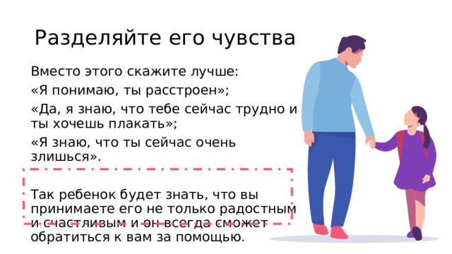 Разделяйте его чувства Вместо этого скажите лучше: «Я понимаю, ты расстроен»; «Да, я знаю, что тебе сейчас трудно и ты хочешь плакать»; «Я знаю, что ты сейчас очень злишься». Так ребенок будет знать, что вы принимаете его не только радостным и счастливым и он всегда сможет обратиться к вам за помощью.  