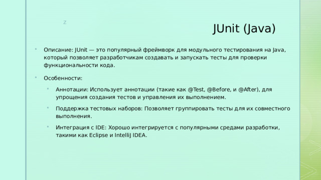 JUnit (Java)   Описание: JUnit — это популярный фреймворк для модульного тестирования на Java, который позволяет разработчикам создавать и запускать тесты для проверки функциональности кода. Особенности: Аннотации: Использует аннотации (такие как @Test, @Before, и @After), для упрощения создания тестов и управления их выполнением. Поддержка тестовых наборов: Позволяет группировать тесты для их совместного выполнения. Интеграция с IDE: Хорошо интегрируется с популярными средами разработки, такими как Eclipse и IntelliJ IDEA. Аннотации: Использует аннотации (такие как @Test, @Before, и @After), для упрощения создания тестов и управления их выполнением. Поддержка тестовых наборов: Позволяет группировать тесты для их совместного выполнения. Интеграция с IDE: Хорошо интегрируется с популярными средами разработки, такими как Eclipse и IntelliJ IDEA. 