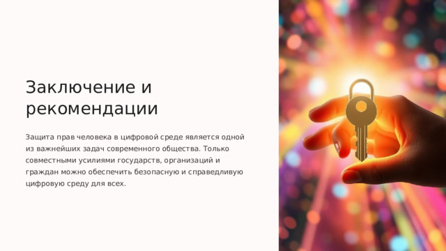  Заключение и рекомендации Защита прав человека в цифровой среде является одной из важнейших задач современного общества. Только совместными усилиями государств, организаций и граждан можно обеспечить безопасную и справедливую цифровую среду для всех. 
