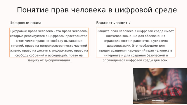  Понятие прав человека в цифровой среде Цифровые права Важность защиты Цифровые права человека - это права человека, которые реализуются в цифровом пространстве, в том числе право на свободу выражения мнений, право на неприкосновенность частной жизни, право на доступ к информации, право на свободу собраний и ассоциаций, право на защиту от дискриминации. Защита прав человека в цифровой среде имеет ключевое значение для обеспечения справедливости и равенства в условиях цифровизации. Это необходимо для предотвращения нарушений прав человека в интернете и для создания безопасной и справедливой цифровой среды для всех. 