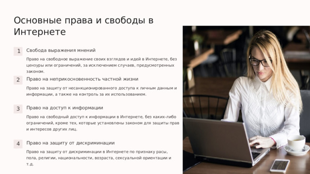  Основные права и свободы в Интернете Свобода выражения мнений 1 Право на свободное выражение своих взглядов и идей в Интернете, без цензуры или ограничений, за исключением случаев, предусмотренных законом. Право на неприкосновенность частной жизни 2 Право на защиту от несанкционированного доступа к личным данным и информации, а также на контроль за их использованием. Право на доступ к информации 3 Право на свободный доступ к информации в Интернете, без каких-либо ограничений, кроме тех, которые установлены законом для защиты прав и интересов других лиц. Право на защиту от дискриминации 4 Право на защиту от дискриминации в Интернете по признаку расы, пола, религии, национальности, возраста, сексуальной ориентации и т.д. 