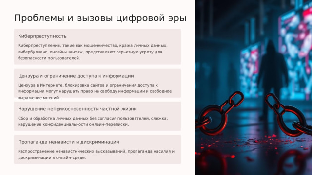  Проблемы и вызовы цифровой эры Киберпреступность Киберпреступления, такие как мошенничество, кража личных данных, кибербуллинг, онлайн-шантаж, представляют серьезную угрозу для безопасности пользователей. Цензура и ограничение доступа к информации Цензура в Интернете, блокировка сайтов и ограничения доступа к информации могут нарушать право на свободу информации и свободное выражение мнений. Нарушение неприкосновенности частной жизни Сбор и обработка личных данных без согласия пользователей, слежка, нарушение конфиденциальности онлайн-переписки. Пропаганда ненависти и дискриминации Распространение ненавистнических высказываний, пропаганда насилия и дискриминации в онлайн-среде. 