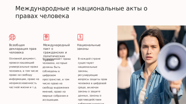  Международные и национальные акты о правах человека Всеобщая декларация прав человека Международный пакт о гражданских и политических правах Национальные законы Основной документ, провозглашающий универсальные права человека, в том числе право на свободу информации, право на неприкосновенность частной жизни и т.д. В каждой стране существуют национальные законы, регулирующие вопросы защиты прав человека в цифровой среде, включая законы о защите данных, законы о противодействии киберпреступности. Устанавливает права человека, которые должны быть соблюдены в цифровом пространстве, в том числе право на свободу выражения мнений, право на мирные собрания и ассоциации. 