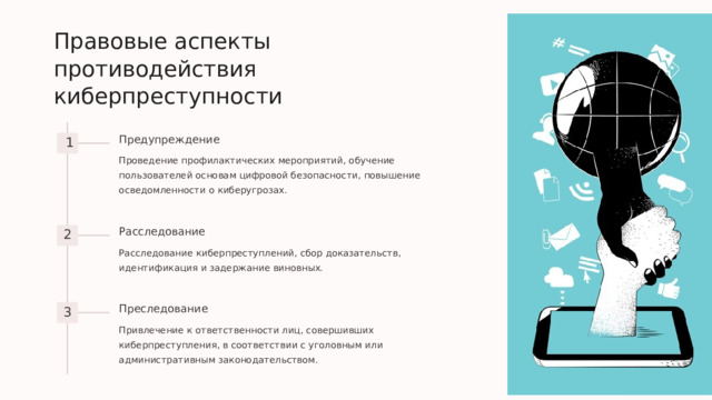  Правовые аспекты противодействия киберпреступности Предупреждение 1 Проведение профилактических мероприятий, обучение пользователей основам цифровой безопасности, повышение осведомленности о киберугрозах. Расследование 2 Расследование киберпреступлений, сбор доказательств, идентификация и задержание виновных. Преследование 3 Привлечение к ответственности лиц, совершивших киберпреступления, в соответствии с уголовным или административным законодательством. 