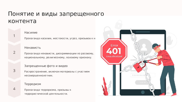  Понятие и виды запрещенного контента Насилие Пропаганда насилия, жестокости, угроз, призывов к насилию. Ненависть Пропаганда ненависти, дискриминации по расовому, национальному, религиозному, половому признаку. Запрещенные фото и видео Распространение, включая материалы с участием несовершеннолетних. Терроризм Пропаганда терроризма, призывы к террористической деятельности. 