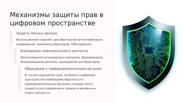  Механизмы защиты прав в цифровом пространстве Защита личных данных Использование паролей, двухфакторной аутентификации, шифрования, анонимных браузеров, VPN-сервисов. Блокировка нежелательного контента Использование антивирусных программ, брандмауэров, блокировщиков рекламы, расширений для браузеров. Обращение к правоохранительным органам В случае нарушения прав человека в цифровом пространстве необходимо обратиться к правоохранительным органам, которые могут провести расследование и привлечь виновных к ответственности. 