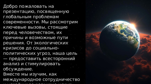 Добро пожаловать на презентацию, посвященную глобальным проблемам современности. Мы рассмотрим ключевые вызовы, стоящие перед человечеством, их причины и возможные пути решения. От экологических кризисов до социально-политических угроз, наша цель — предоставить всесторонний анализ и стимулировать обсуждение. Вместе мы изучим, как международное сотрудничество и устойчивое развитие могут стать ключом к сохранению нашей планеты и обеспечению благополучия будущих поколений. 