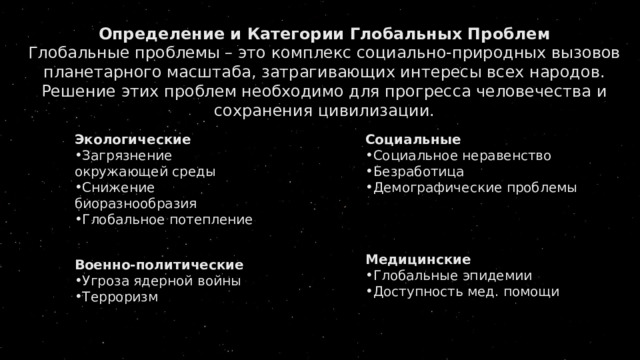 Определение и Категории Глобальных Проблем Глобальные проблемы – это комплекс социально-природных вызовов планетарного масштаба, затрагивающих интересы всех народов. Решение этих проблем необходимо для прогресса человечества и сохранения цивилизации.   Экологические Социальные Загрязнение окружающей среды Снижение биоразнообразия Глобальное потепление Социальное неравенство Безработица Демографические проблемы Военно-политические Угроза ядерной войны Терроризм Медицинские Глобальные эпидемии Доступность мед. помощи 