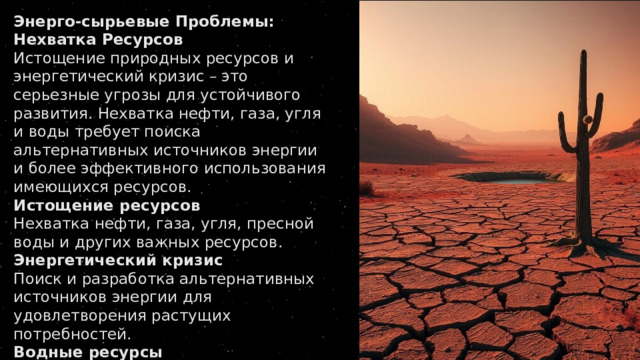 Энерго-сырьевые Проблемы: Нехватка Ресурсов Истощение природных ресурсов и энергетический кризис – это серьезные угрозы для устойчивого развития. Нехватка нефти, газа, угля и воды требует поиска альтернативных источников энергии и более эффективного использования имеющихся ресурсов. Истощение ресурсов Нехватка нефти, газа, угля, пресной воды и других важных ресурсов. Энергетический кризис Поиск и разработка альтернативных источников энергии для удовлетворения растущих потребностей. Водные ресурсы Оптимизация водопользования для устойчивого развития 