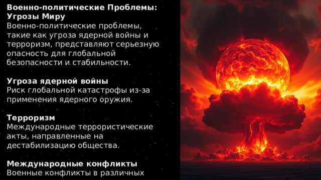Военно-политические Проблемы: Угрозы Миру Военно-политические проблемы, такие как угроза ядерной войны и терроризм, представляют серьезную опасность для глобальной безопасности и стабильности.   Угроза ядерной войны Риск глобальной катастрофы из-за применения ядерного оружия.   Терроризм Международные террористические акты, направленные на дестабилизацию общества.   Международные конфликты Военные конфликты в различных регионах мира, приводящие к гуманитарным катастрофам. 