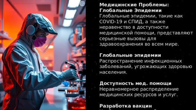Медицинские Проблемы: Глобальные Эпидемии Глобальные эпидемии, такие как COVID-19 и СПИД, а также неравенство в доступности медицинской помощи, представляют серьезные вызовы для здравоохранения во всем мире.   Глобальные эпидемии Распространение инфекционных заболеваний, угрожающих здоровью населения.   Доступность мед. помощи Неравномерное распределение медицинских ресурсов и услуг.   Разработка вакцин Необходимость разработки вакцин и лекарств для борьбы с новыми угрозами. 