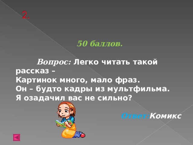 50 баллов.   Вопрос: Легко читать такой рассказ –  Картинок много, мало фраз.  Он – будто кадры из мультфильма.  Я озадачил вас не сильно?  Ответ: Комикс  