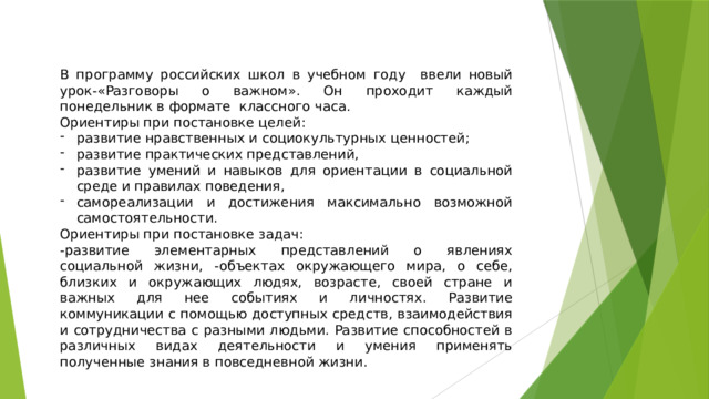 В программу российских школ в учебном году ввели новый урок-«Разговоры о важном». Он проходит каждый понедельник в формате классного часа. Ориентиры при постановке целей: развитие нравственных и социокультурных ценностей; развитие практических представлений, развитие умений и навыков для ориентации в социальной среде и правилах поведения, самореализации и достижения максимально возможной самостоятельности. Ориентиры при постановке задач: -развитие элементарных представлений о явлениях социальной жизни, -объектах окружающего мира, о себе, близких и окружающих людях, возрасте, своей стране и важных для нее событиях и личностях. Развитие коммуникации с помощью доступных средств, взаимодействия и сотрудничества с разными людьми. Развитие способностей в различных видах деятельности и умения применять полученные знания в повседневной жизни. 