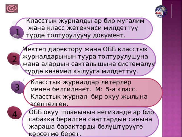 Класстык журналды ар бир мугалим  жана класс жетекчиси милдеттүү түрдө толтурулуучу документ. 1 Мектеп директору жана ОББ класстык журналдарынын туура толтурулушуна жана алардын сакталышына системалуу  түрдө көзөмөл кылууга милдеттүү. . 2 Класстык журналдар литерлер менен белгиленет. М:  5-а класс. Класстык журнал бир окуу жылына эсептелген. 3 ОББ окуу планынын негизинде ар бир сабакка берилген сааттардын санына жараша барактарды бөлүштүрүүгө көрсөтмө берет. 4 
