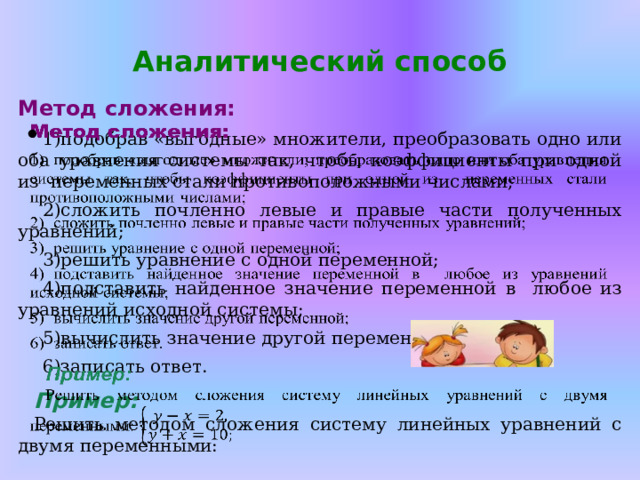 Аналитический способ    Метод сложения: подобрав «выгодные» множители, преобразовать одно или оба уравнения системы так, чтобы коэффициенты при одной из переменных стали противоположными числами; сложить почленно левые и правые части полученных уравнений; решить уравнение с одной переменной; подставить найденное значение переменной в любое из уравнений исходной системы; вычислить значение другой переменной; записать ответ.  Пример: Решить методом сложения систему линейных уравнений с двумя переменными: 