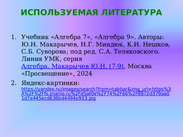 ИСПОЛЬЗУЕМАЯ ЛИТЕРАТУРА   Учебник «Алгебра 7», «Алгебра 9». Авторы: Ю.Н. Макарычев, Н.Г. Миндюк, К.И. Нешков, С.Б. Суворова; под ред. С.А. Теляковского. Линия УМК, серия Алгебра. Макарычев Ю.Н. (7-9) , Москва «Просвещение», 2024 Яндекс-картинки: https://yandex.ru/images/search?from=tabbar&img_url=https%3A%2F%2Ffs.znanio.ru%2Fd5af0e%2F74%2F66%2F8872d379aa01d7e445ecd636bd4494e933.jpg 