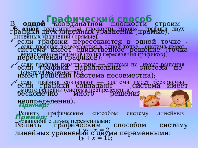 Графический способ В одной координатной плоскости строим графики двух линейных уравнений (прямые). если графики пересекаются в одной точке - система имеет единственное решение (точка пересечения графиков); если графики параллельны — система не имеет решения (система несовместна); если графики совпадают — система имеет бесконечно много решений (система неопределенна). Пример: Решить графическим способом систему линейных уравнений с двумя переменными:   