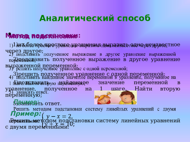Аналитический способ    Метод подстановки: из более простого уравнения выразить одно неизвестное через другое; подставить полученное выражение в другое уравнение выраженной переменной; решить полученное уравнение с одной переменной; подставить найденное значение переменной в уравнение, полученное на 1 шаге. Найти вторую переменную; записать ответ.  Пример: Решить методом подстановки систему линейных уравнений с двумя переменными: 