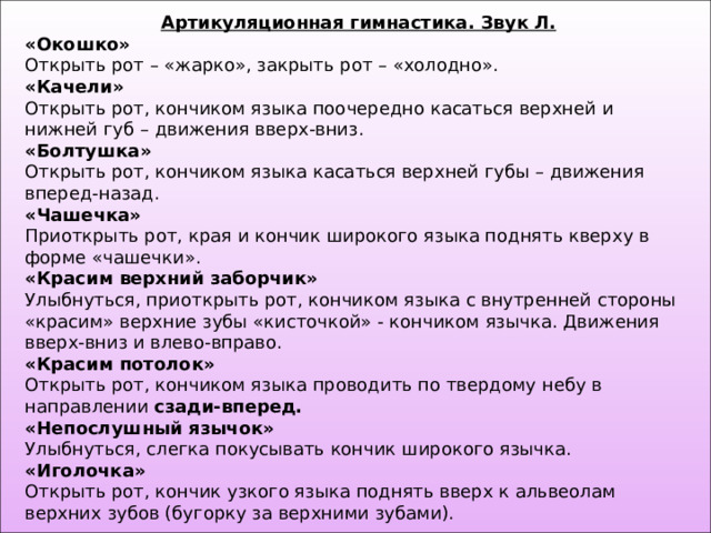 Артикуляционная гимнастика. Звук Л. «Окошко» Открыть рот – «жарко», закрыть рот – «холодно». «Качели» Открыть рот, кончиком языка поочередно касаться верхней и нижней губ – движения вверх-вниз. «Болтушка» Открыть рот, кончиком языка касаться верхней губы – движения вперед-назад. «Чашечка» Приоткрыть рот, края и кончик широкого языка поднять кверху в форме «чашечки». «Красим верхний заборчик» Улыбнуться, приоткрыть рот, кончиком языка с внутренней стороны «красим» верхние зубы «кисточкой» - кончиком язычка. Движения вверх-вниз и влево-вправо. «Красим потолок» Открыть рот, кончиком языка проводить по твердому небу в направлении сзади-вперед. «Непослушный язычок» Улыбнуться, слегка покусывать кончик широкого язычка. «Иголочка» Открыть рот, кончик узкого языка поднять вверх к альвеолам верхних зубов (бугорку за верхними зубами). 