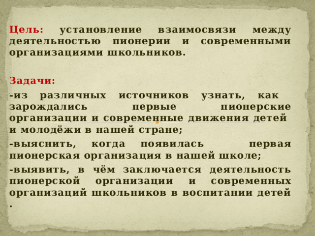 Цель: установление взаимосвязи между деятельностью пионерии и современными организациями школьников.  Задачи: -из различных источников узнать, как зарождались первые пионерские организации и современные движения детей и молодёжи в нашей стране; -выяснить, когда появилась первая пионерская организация в нашей школе; -выявить, в чём заключается деятельность пионерской организации и современных организаций школьников в воспитании детей .    