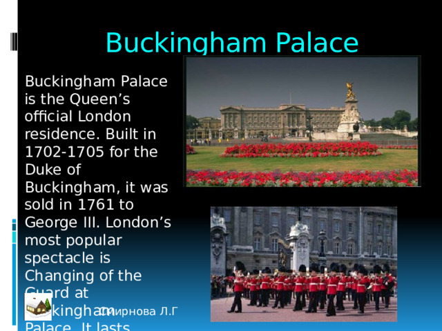 Buckingham Palace Buckingham Palace is the Queen’s official London residence. Built in 1702-1705 for the Duke of Buckingham, it was sold in 1761 to George III. London’s most popular spectacle is Changing of the Guard at Buckingham Palace. It lasts about 30 minutes Смирнова Л.Г 