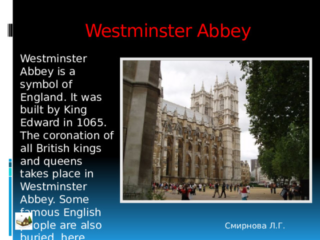 Westminster Abbey Westminster Abbey is a symbol of England. It was built by King Edward in 1065. The coronation of all British kings and queens takes place in Westminster Abbey. Some famous English people are also buried here Смирнова Л.Г. 