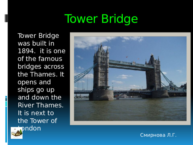 Tower Bridge Tower Bridge was built in 1894. it is one of the famous bridges across the Thames. It opens and ships go up and down the River Thames. It is next to the Tower of London Смирнова Л.Г. 