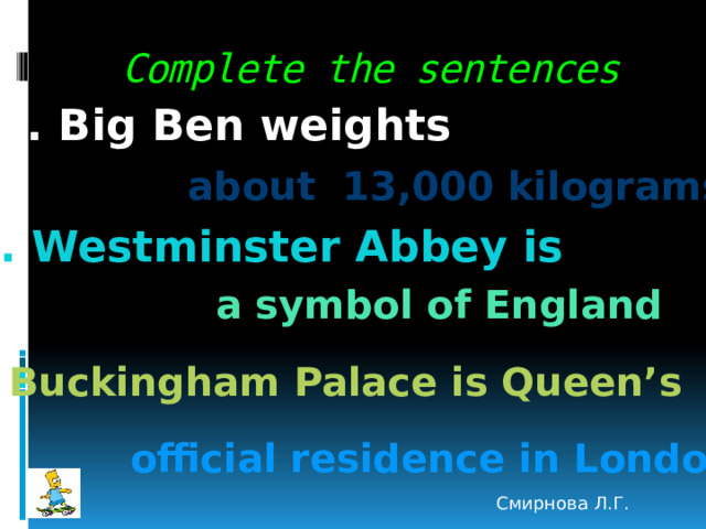 Complete the sentences 1. Big Ben weights  about 13,000 kilograms 2. Westminster Abbey is a symbol of England 3. Buckingham Palace is Queen’s official residence in London Смирнова Л.Г. 