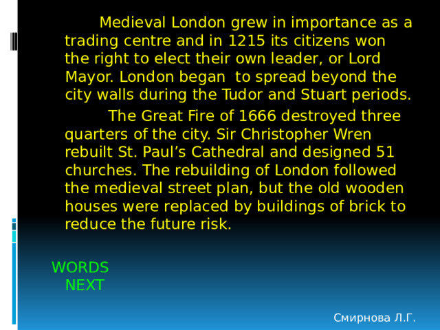  Medieval London grew in importance as a trading centre and in 1215 its citizens won the right to elect their own leader, or Lord Mayor. London began to spread beyond the city walls during the Tudor and Stuart periods.  The Great Fire of 1666 destroyed three quarters of the city. Sir Christopher Wren rebuilt St. Paul’s Cathedral and designed 51 churches. The rebuilding of London followed the medieval street plan, but the old wooden houses were replaced by buildings of brick to reduce the future risk. WORDS NEXT Смирнова Л.Г. 