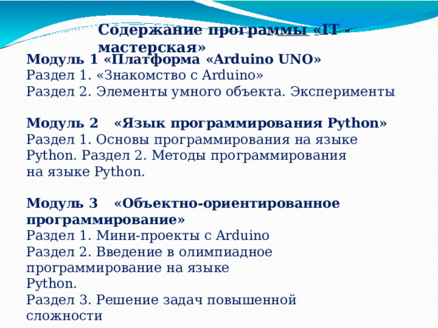 Содержание  программы  «IT  -мастерская» Модуль  1  «Платформа  «Arduino  UNO» Раздел  1.  «Знакомство  с  Arduino» Раздел  2.  Элементы  умного  объекта.  Эксперименты Модуль  2  «Язык  программирования  Python» Раздел  1.  Основы  программирования  на  языке  Python. Раздел  2.  Методы  программирования  на  языке  Python. Модуль  3  «Объектно-ориентированное программирование» Раздел  1.  Мини-проекты  с  Arduino Раздел  2.  Введение  в  олимпиадное  программирование  на  языке Python. Раздел  3.  Решение  задач  повышенной  сложности 