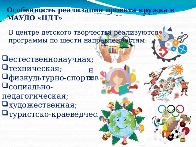 Особенность  реализации  проекта  кружка  в  МАУДО  «ЦДТ» В  центре  детского  творчества  реализуются  программы по  шести  направленностям: естественнонаучная; техническая; физкультурно- спортив социально- педагогическая; художественная; туристско- краеведческая ная; 
