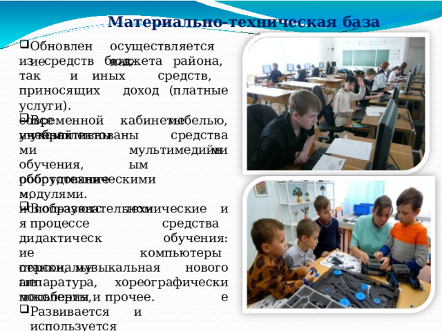 Материально- техническая  база Обновление осуществляется  как из  средств  бюджета  района,  так  и иных  средств,  приносящих  доход (платные  услуги). Все  кабинеты  укомплектованы современной  учебной мебелью, средствами интерактивными обучения, оборудованием, мультимедийным робототехническими  модулями. В  образовательном  процессе технические  и средства  обучения: компьютеры  нового хореографические используются дидактические персональные поколения, станки,  музыкальная  аппаратура, мольберты  и  прочее. Развивается  и  используется официальный  сайт  Центра. 