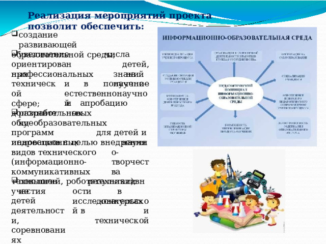 Реализация  мероприятий  проекта  позволит  обеспечить: создание  развивающей образовательной  среды; увеличение числа  детей, ориентированных на  получение профессиональных  знаний  в  научно- и  естественнонаучной технической сфере; разработку и  апробацию  новых дополнительных общеобразовательных  программ  для детей  и  подростков  с  целью  внедрения инновационных  видов технического научно- творчества (информационно-коммуникативных технологий,  робототехники); повышение результативности в  исследовательской в участия  детей деятельности, соревнованиях направленности. конкурсах  и технической 
