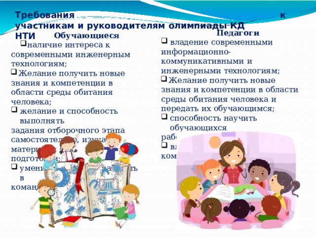 Требования  к  участникам  и  руководителям  олимпиады КД  НТИ Педагоги владение  современными информационно- коммуникативными  и инженерными  технологиям;  Желание  получить  новые  знания  и компетенции  в области  среды  обитания человека  и  передать  их  обучающимся; способность  научить  обучающихся работать  самостоятельно; владение  инструментарием командной работы Обучающиеся наличие  интереса  к  современными инженерным  технологиям;  Желание  получить  новые  знания  и компетенции  в области  среды обитания  человека; желание  и  способность  выполнять задания  отборочного  этапа самостоятельно,  изучая  материалы  для подготовки; умение  и  желание  работать  в команде 