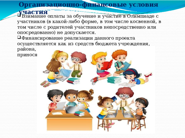 Организационно- финансовые  условия  участия  Взимание  оплаты  за  обучение  и  участие  в  Олимпиаде  с  участников  (в какой-либо  форме,  в  том  числе  косвенной,  в  том  числе  с  родителей участников  непосредственно  или  опосредованно)  не  допускается.  Финансирование  реализации  данного  проекта  осуществляется  как  из средств  бюджета  учреждения,  района,  округа,  так  и  иных  средств, приносящих  доход  (платные  услуги). 
