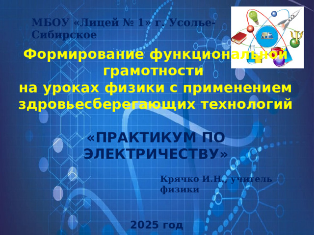 МБОУ «Лицей № 1» г. Усолье-Сибирское Формирование функциональной грамотности  на уроках физики с применением здровьесберегающих технологий   «ПРАКТИКУМ ПО ЭЛЕКТРИЧЕСТВУ» Крячко И.Н., учитель физики 2025 год 