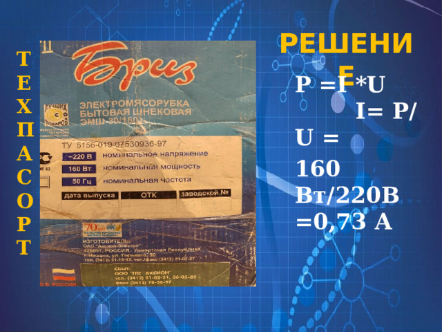 РЕШЕНИЕ Т Е Х П А С О Р Т Р =I *U I= Р/ U = 160 Вт/220В =0,73 А 