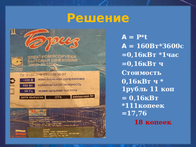 Решение А = Р*t А = 160Вт*3600с =0,16кВт *1час =0,16кВт ч Стоимость 0,16кВт ч * 1рубль 11 коп = 0,16кВт *111копеек =17,76 18 копеек    