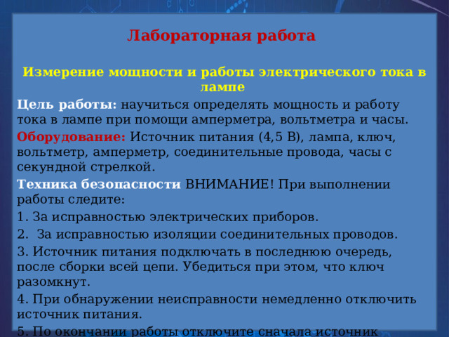 Лабораторная работа  Измерение мощности и работы электрического тока в лампе Цель работы: научиться определять мощность и работу тока в лампе при помощи амперметра, вольтметра и часы. Оборудование: Источник питания (4,5 В), лампа, ключ, вольтметр, амперметр, соединительные провода, часы с секундной стрелкой. Техника безопасности ВНИМАНИЕ! При выполнении работы следите: 1. За исправностью электрических приборов. 2. За исправностью изоляции соединительных проводов. 3. Источник питания подключать в последнюю очередь, после сборки всей цепи. Убедиться при этом, что ключ разомкнут. 4. При обнаружении неисправности немедленно отключить источник питания. 5. По окончании работы отключите сначала источник питания и лишь потом разобрать остальную цепь. 