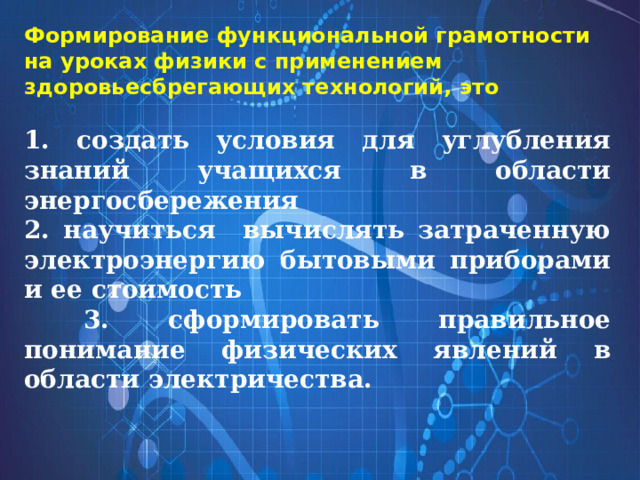 Формирование функциональной грамотности на уроках физики с применением здоровьесбрегающих технологий, это   1. создать условия для углубления знаний учащихся в области энергосбережения 2. научиться вычислять затраченную электроэнергию бытовыми приборами и ее стоимость  3. сформировать правильное понимание физических явлений в области электричества.   