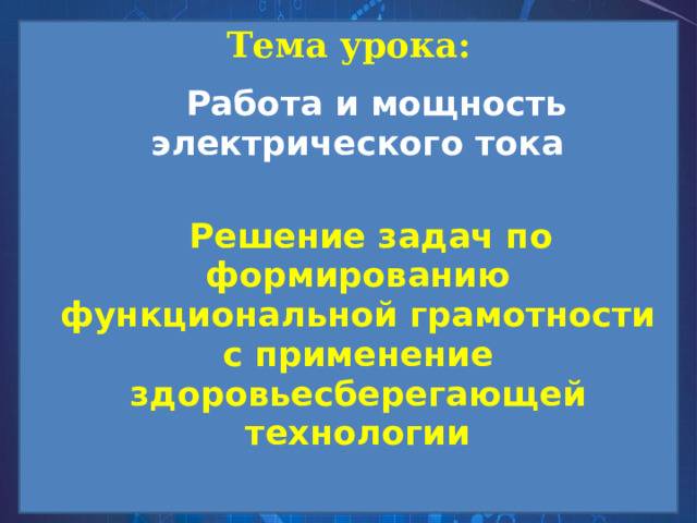 Тема урока:  Работа и мощность электрического тока  Решение задач по формированию функциональной грамотности с применение здоровьесберегающей технологии 