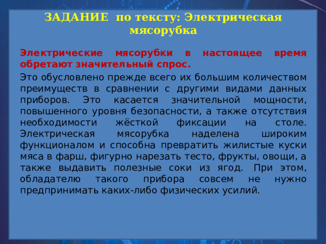 ЗАДАНИЕ по тексту: Электрическая мясорубка Электрические мясорубки в настоящее время обретают значительный спрос.   Это обусловлено прежде всего их большим количеством преимуществ в сравнении с другими видами данных приборов. Это касается значительной мощности, повышенного уровня безопасности, а также отсутствия необходимости жёсткой фиксации на столе. Электрическая мясорубка наделена широким функционалом и способна превратить жилистые куски мяса в фарш, фигурно нарезать тесто, фрукты, овощи, а также выдавить полезные соки из ягод.  При этом, обладателю такого прибора совсем не нужно предпринимать каких-либо физических усилий. 